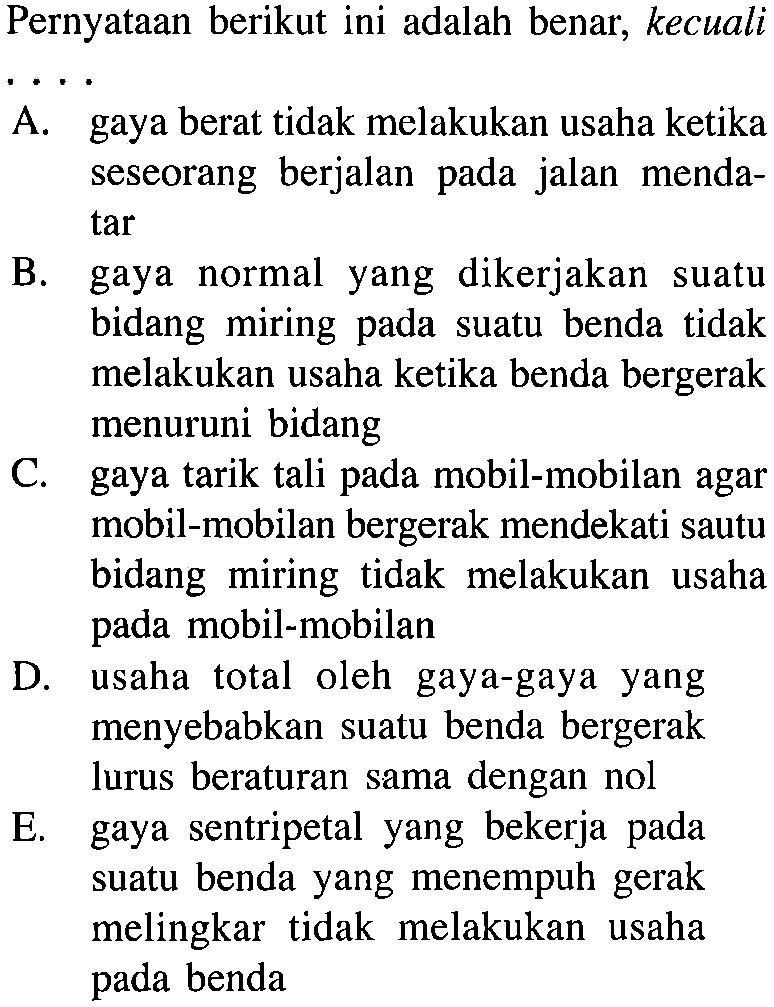 Pernyataan berikut ini adalah benar, kecualiA. gaya berat tidak melakukan usaha ketika seseorang berjalan pada jalan menda tar B. gaya normal yang dikerjakan suatu bidang miring pada suatu benda tidak melakukan usaha ketika benda bergerak menuruni bidangC. gaya tarik tali pada mobil-mobilan agar mobil-mobilan bergerak mendekati sautu bidang miring tidak melakukan usaha pada mobil-mobilanD. usaha total oleh gaya-gaya yang menyebabkan suatu benda bergerak lurus beraturan sama dengan nolE. gaya sentripetal yang bekerja pada suatu benda yang menempuh gerak melingkar tidak melakukan usaha pada benda