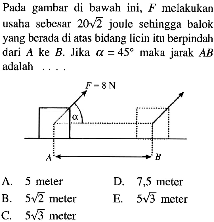 Pada gambar di bawah ini, F melakukan usaha sebesar 20 akar(2) joule sehingga balok yang berada di atas bidang licin itu berpindah dari  A ke B. Jika alpha=45 maka jarak AB adalah....