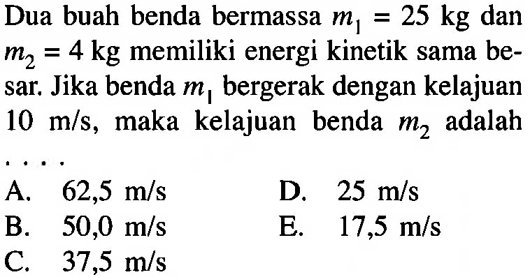 Dua buah benda bermassa  m1=25 kg dan m2=4 kg memiliki energi kinetik sama besar. Jika benda m1 bergerak dengan kelajuan 10 m/s, maka kelajuan benda  m2 adalah ...
