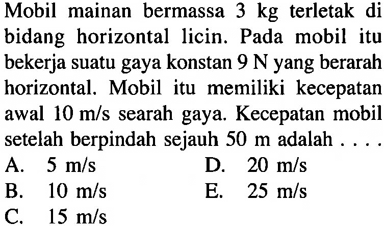 Mobil mainan bermassa 3 kg terletak di bidang horizontal licin. Pada mobil itu bekerja suatu gaya konstan 9 N yang berarah horizontal. Mobil itu memiliki kecepatan awal 10 m/s searah gaya. Kecepatan mobil setelah berpindah sejauh 50 m adalah ...