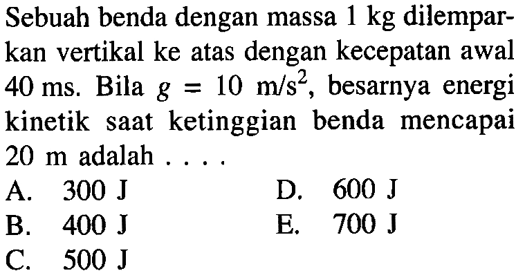 Sebuah benda dengan massa  1 kg  dilemparkan vertikal ke atas dengan kecepatan awal  40 ms. Bila  g=10 m/s^2 , besarnya energi kinetik saat ketinggian benda mencapai  20 m  adalah ....
