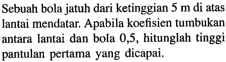 Sebuah bola jatuh dari ketinggian  5 m  di atas lantai mendatar. Apabila koefisien tumbukan antara lantai dan bola 0,5, hitunglah tinggi pantulan pertama yang dicapai.