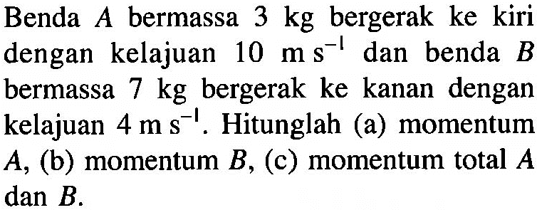 Benda A bermassa 3 kg bergerak ke kiri dengan kelajuan 10 ms^(-1) dan benda B bermassa 7 kg bergerak ke kanan dengan kelajuan 4 m s^(-1). Hitunglah (a) momentum A, (b) momentum B, (c) momentum total A dan B.