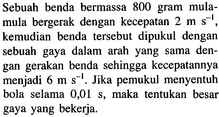 Sebuah benda bermassa 800 gram mulamula bergerak dengan kecepatan  2 m s^-1, kemudian benda tersebut dipukul dengan sebuah gaya dalam arah yang sama dengan gerakan benda sehingga kecepatannya menjadi 6 m s^-1. Jika pemukul menyentuh bola selama  0,01 s, maka tentukan besar gaya yang bekerja.