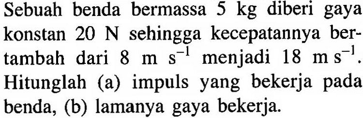 Sebuah benda bermassa 5 kg diberi gaya konstan 20 N sehingga kecepatannya bertambah dari 8 ms^-1 menjadi 18 ms^-1. Hitunglah (a) impuls yang bekerja pada benda, (b) lamanya gaya bekerja.