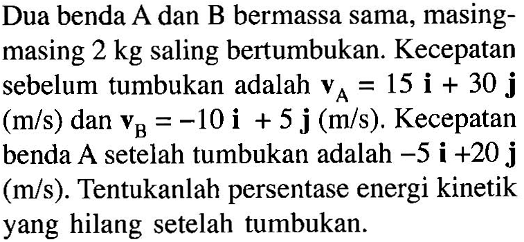 Dua benda A dan B bermassa sama, masing-masing 2 kg saling bertumbukan. Kecepatan sebelum tumbukan adalah A=15i+30j (m/s) dan B=-10i+5j (m/s). Kecepatan benda A setelah tumbukan adalah -5i+20j (m/s). Tentukanlah persentase energi kinetik yang hilang setelah tumbukan. 