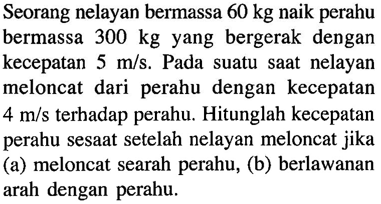 Seorang nelayan bermassa 60 kg naik perahu bermassa 300 kg yang bergerak dengan kecepatan 5 m/s. Pada suatu saat nelayan meloncat dari perahu dengan kecepatan 4 m/s terhadap perahu. Hitunglah kecepatan perahu sesaat setelah nelayan meloncat jika (a) meloncat searah perahu, (b) berlawanan arah dengan perahu.