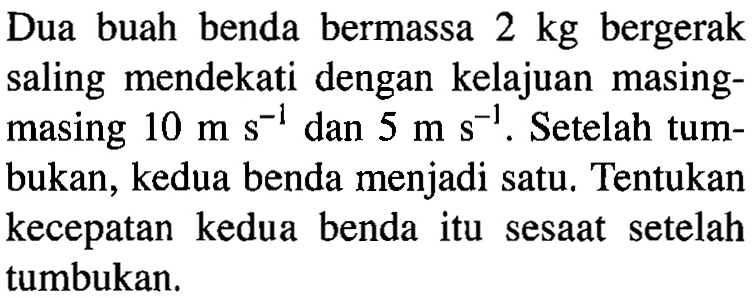 Dua buah benda bermassa 2 kg bergerak saling mendekati dengan kelajuan masingmasing 10 ms^-1 dan 5 ms^-1. Setelah tumbukan, kedua benda menjadi satu. Tentukan kecepatan kedua benda itu sesaat setelah tumbukan.