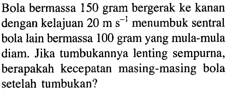 Bola bermassa 150 gram bergerak ke kanan dengan kelajuan 20ms^-1 menumbuk sentral bola lain bermassa 100 gram yang mula-mula diam. Jika tumbukannya lenting sempurna, berapakah kecepatan masing-masing bola setelah tumbukan?