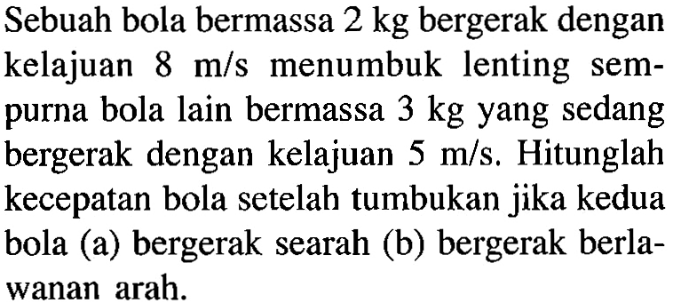 Sebuah bola bermassa  2 kg  bergerak dengan kelajuan  8 m/s  menumbuk lenting sempurna bola lain bermassa  3 kg  yang sedang bergerak dengan kelajuan  5 m/s. Hitunglah kecepatan bola setelah tumbukan jika kedua bola (a) bergerak searah (b) bergerak berlawanan arah.