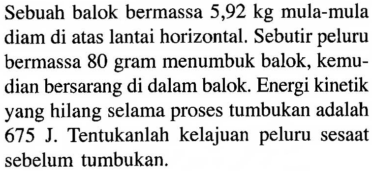 Sebuah balok bermassa 5,92 kg mula-mula diam di atas lantai horizontal. Sebutir peluru bermassa 80 gram menumbuk balok, kemudian bersarang di dalam balok. Energi kinetik yang hilang selama proses tumbukan adalah 675 J. Tentukanlah kelajuan peluru sesaat sebelum tumbukan. 