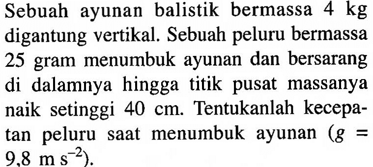 Sebuah ayunan balistik bermassa 4 kg digantung vertikal. Sebuah peluru bermassa 25 gram menumbuk ayunan dan bersarang di dalamnya hingga titik pusat massanya naik setinggi 40 cm. Tentukanlah kecepatan peluru saat menumbuk ayunan (g = 9,8 m s^(-2)).