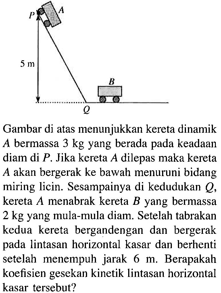 Gambar di atas menunjukkan kereta dinamik  A  bermassa  3 kg  yang berada pada keadaan diam di  P . Jika kereta  A  dilepas maka kereta  A  akan bergerak ke bawah menuruni bidang miring licin. Sesampainya di kedudukan  Q , kereta  A  menabrak kereta  B  yang bermassa  2 kg  yang mula-mula diam. Setelah tabrakan kedua kereta bergandengan dan bergerak pada lintasan horizontal kasar dan berhenti setelah menempuh jarak  6 m . Berapakah koefisien gesekan kinetik lintasan horizontal kasar tersebut?