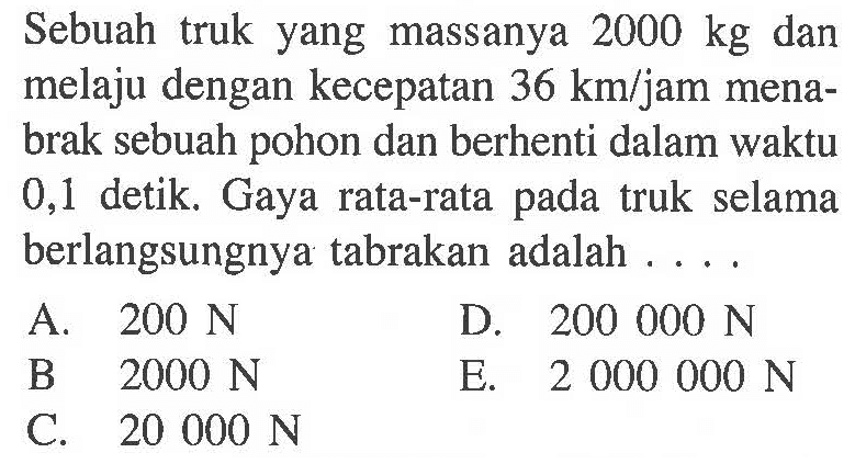 Sebuah truk yang massanya 2000 kg dan melaju dengan kecepatan 36 km/ jam menabrak sebuah pohon dan berhenti dalam waktu 0,1 detik. Gaya rata-rata pada truk selama berlangsungnya tabrakan adalah....