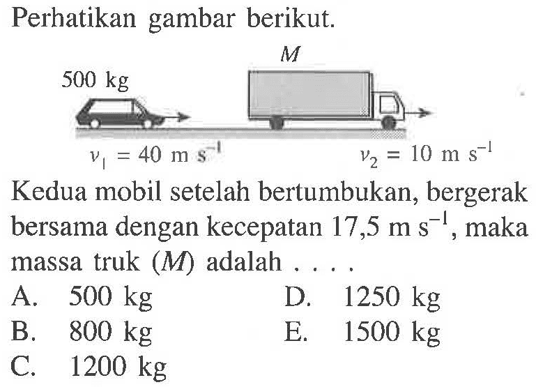 Perhatikan gambar berikut. M 500 kg V1 = 40 m s^(-1) V2 = 10 m s^(-1) 
Kedua mobil setelah bertumbukan, bergerak bersama dengan kecepatan 17,5 m s^(-1), maka massa truk (M) adalah.... 