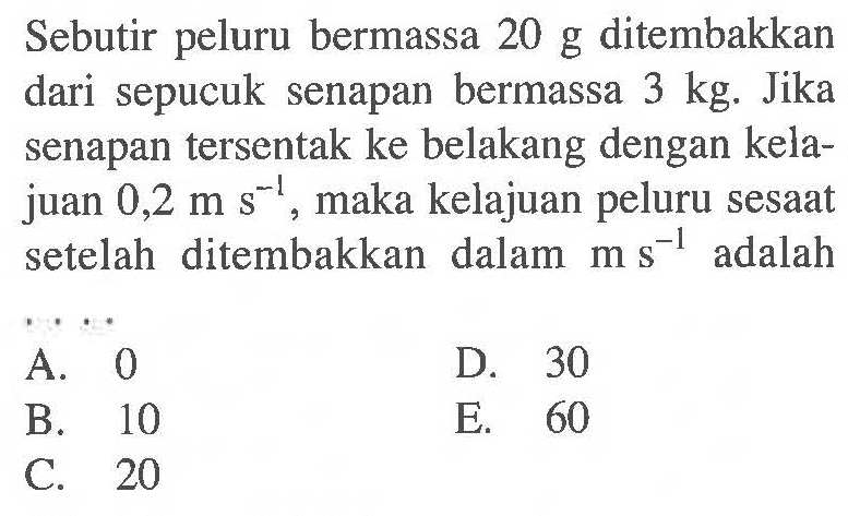 Sebutir peluru bermassa 20 g ditembakkan dari sepucuk senapan bermassa 3 kg. Jika senapan tersentak ke belakang dengan kelajuan 0,2 m s^-1, maka kelajuan peluru sesaat setelah ditembakkan dalam m s^-1 adalah ...