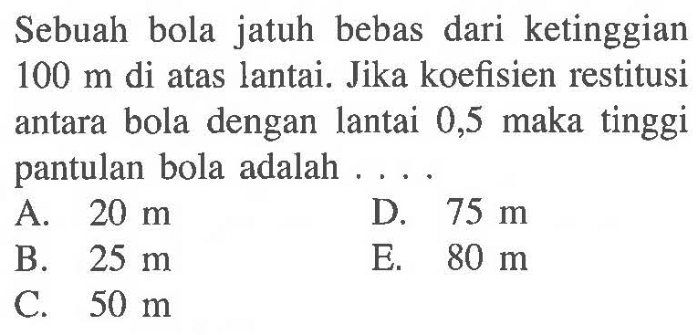 Sebuah bola jatuh bebas dari ketinggian  100 m  di atas lantai. Jika koefisien restitusi antara bola dengan lantai 0,5 maka tinggi pantulan bola adalah ....
