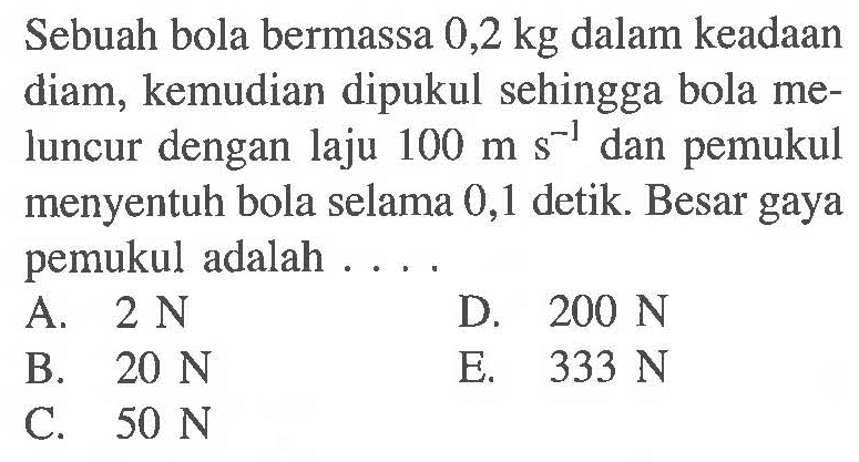 Sebuah bola bermassa 0,2 kg dalam keadaan diam, kemudian dipukul sehingga bola meluncur dengan laju 100 m s^-1 dan pemukul menyentuh bola selama 0,1 detik. Besar gaya pemukul adalah ...