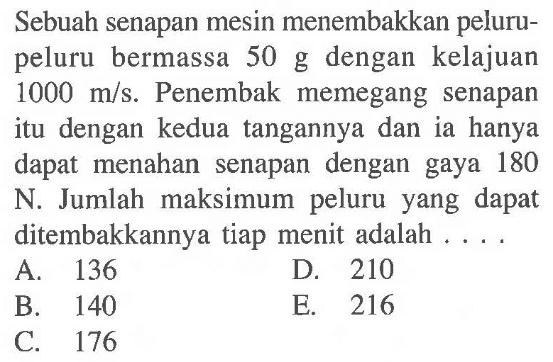 Sebuah senapan mesin menembakkan pelurupeluru bermassa 50 g dengan kelajuan  1000 m/s. Penembak memegang senapan itu dengan kedua tangannya dan ia hanya dapat menahan senapan dengan gaya 180 N. Jumlah maksimum peluru yang dapat ditembakkannya tiap menit adalah ....