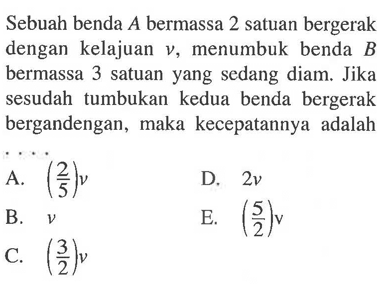 Sebuah benda A bermassa 2 satuan bergerak dengan kelajuan v, menumbuk benda B bermassa 3 satuan yang sedang diam. Jika sesudah tumbukan kedua benda bergerak bergandengan, maka kecepatannya adalah