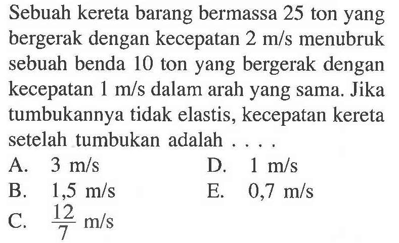 Sebuah kereta barang bermassa 25 ton yang bergerak dengan kecepatan 2 m/s menubruk sebuah benda 10 ton yang bergerak dengan kecepatan 1 m/s dalam arah yang sama. Jika tumbukannya tidak elastis, kecepatan kereta setelah tumbukan adalah ....