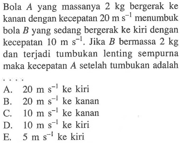 Bola A yang massanya 2 kg bergerak ke kanan dengan kecepatan 20 ms^-1 menumbuk bola B yang sedang bergerak ke kiri dengan kecepatan 10 ms^-1.Jika B bermassa 2 kg dan terjadi tumbukan lenting sempurna maka kecepatan  A  setelah tumbukan adalah....