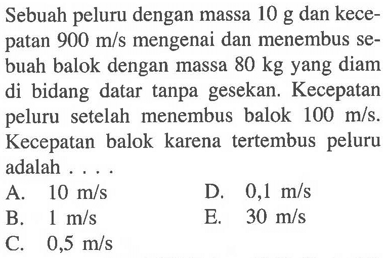 Sebuah peluru dengan massa 10 g dan kecepatan 900 m/s mengenai dan menembus sebuah balok dengan massa 80 kg yang diam di bidang datar tanpa gesekan. Kecepatan peluru setelah menembus balok 100 m/s. Kecepatan balok karena tertembus peluru adalah ....