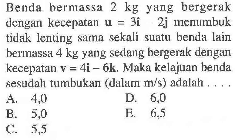 Benda bermassa 2 kg yang bergerak dengan kecepatan u=3i-2j menumbuk tidak lenting sama sekali suatu benda lain bermassa 4 kg yang sedang bergerak dengan kecepatan v=4i-6k. Maka kelajuan benda sesudah tumbukan (dalam m/s ) adalah .... 