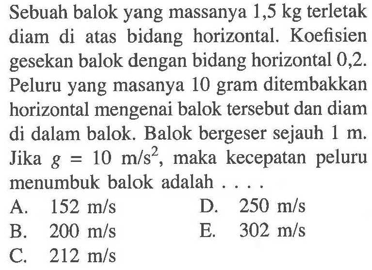 Sebuah balok yang massanya 1,5 kg terletak diam di atas bidang horizontal. Koefisien gesekan balok dengan bidang horizontal 0,2. Peluru yang masanya 10 gram ditembakkan horizontal mengenai balok tersebut dan diam di dalam balok. Balok bergeser sejauh 1 m. Jika g=10 m/s^2, maka kecepatan peluru menumbuk balok adalah ....