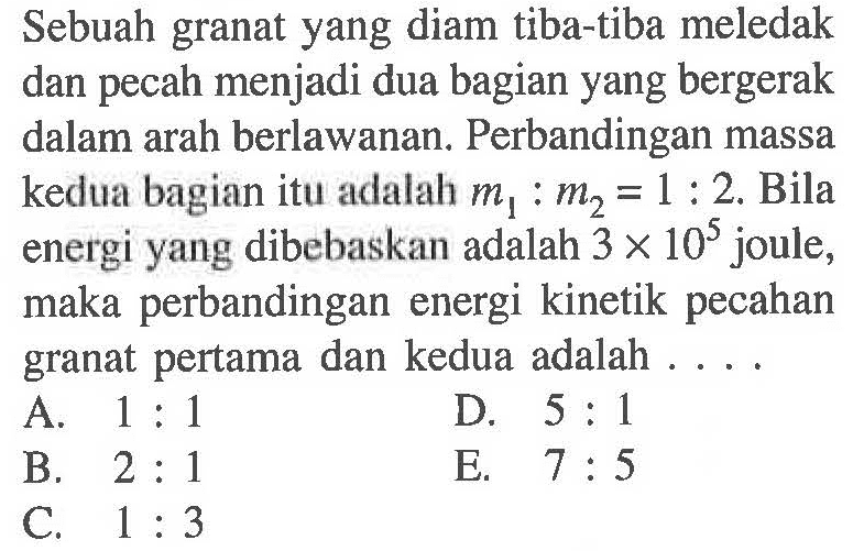 Sebuah granat yang diam tiba-tiba meledak dan pecah menjadi dua bagian yang bergerak dalam arah berlawanan. Perbandingan massa kedua bagian itu adalah  m1:m2=1:2. Bila energi yang dibebaskan adalah 3 x 10^5 joule, maka perbandingan energi kinetik pecahan granat pertama dan kedua adalah ....