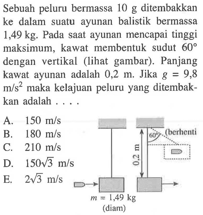 Sebuah peluru bermassa 10 g ditembakkan ke dalam suatu ayunan balistik bermassa 1,49 kg. Pada saat ayunan mencapai tinggi maksimum, kawat membentuk sudut 60 dengan vertikal (lihat gambar). Panjang kawat ayunan adalah 0,2 m. Jika g=9,8 m/s^2 maka kelajuan peluru yang ditembakkan adalah ....