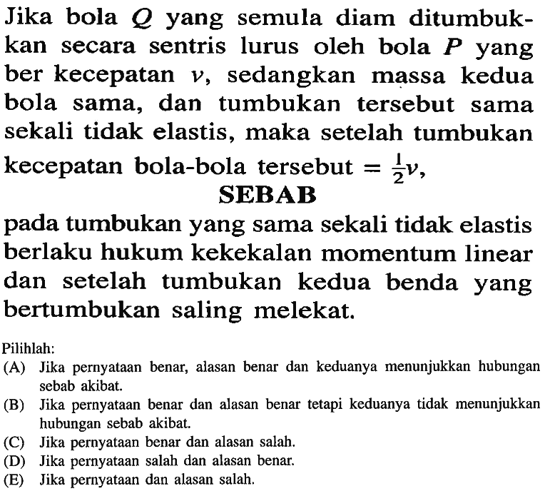 Jika bola  Q  yang semula diam ditumbukkan secara sentris lurus oleh bola  P  yang ber kecepatan  v , sedangkan massa kedua bola sama, dan tumbukan tersebut sama sekali tidak elastis, maka setelah tumbukan kecepatan bola-bola tersebut  =1/2 nu ,SEBABpada tumbukan yang sama sekali tidak elastis berlaku hukum kekekalan momentum linear dan setelah tumbukan kedua benda yang bertumbukan saling melekat.