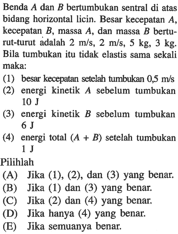 Benda A dan B bertumbukan sentral di atas bidang horizontal licin. Besar kecepatan A, kecepatan B, massa A, dan massa B berturut-turut adalah 2 m/s, 2 m/s, 5 kg, 3 kg. Bila tumbukan itu tidak elastis sama sekali maka:(1) besar kecepatan setelah tumbukan 0,5 m/s (2) energi kinetik A sebelum tumbukan 10 J (3) energi kinetik B sebelum tumbukan 6 J (4) energi total (A+B) setelah tumbukan 1 J Pilihlah(A) Jika (1), (2), dan (3) yang benar.(B) Jika (1) dan (3) yang benar.(C) Jika (2) dan (4) yang benar.(D) Jika hanya (4) yang benar.(E) Jika semuanya benar.