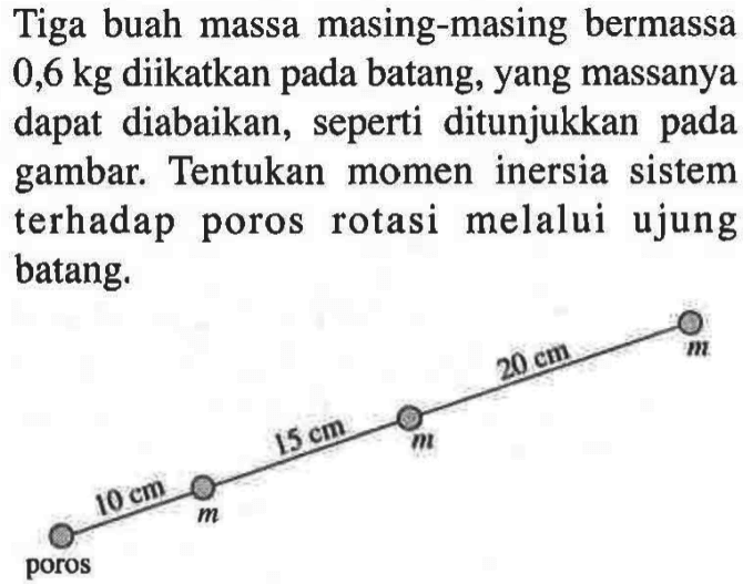 Tiga buah massa masing-masing bermassa 0,6 kg diikatkan batang, yang massanya dapat diabaikan, seperti ditunjukkan gambar. Tentukan momen inersia sistem terhadap poros rotasi melalui ujung batang. poros 10 cm m 15 cm m 20 cm m