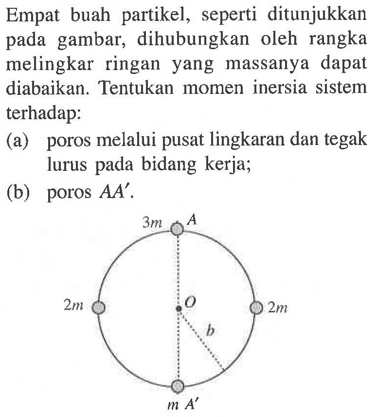 Empat buah partikel, seperti ditunjukkan pada gambar, dihubungkan oleh rangka melingkar ringan yang massanya dapat diabaikan. Tentukan momen inersia sistem terhadap: (a) poros melalui pusat lingkaran dan tegak lurus pada bidang kerja; (b) poros AA' . 3m A 2m O 2m b m A'