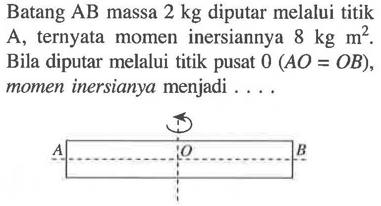 Batang AB massa 2 kg diputar melalui titik A, ternyata momen inersiannya 8 kg m^2. Bila diputar melalui titik pusat 0 (AO = OB), momen inersianya menjadi . . . . A O B 