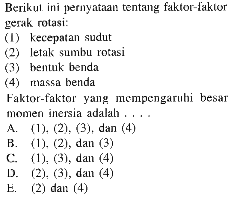 Berikut ini pernyataan tentang faktor-faktor gerak rotasi: (1) kecepatan sudut (2) letak sumbu rotasi (3) bentuk benda (4) massa benda Faktor-faktor yang mempengaruhi besar momen inersia adalah . . . .