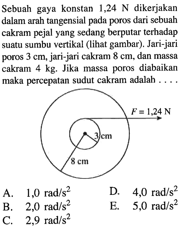 Sebuah gaya konstan  1,24 N  dikerjakan dalam arah tangensial pada poros dari sebuah cakram pejal yang sedang berputar terhadap suatu sumbu vertikal (lihat gambar). Jari-jari poros  3 cm , jari-jari cakram  8 cm , dan massa cakram  4 kg . Jika massa poros diabaikan maka percepatan sudut cakram adalah . . .
F= 1,24 N 3 cm 8 cm 
