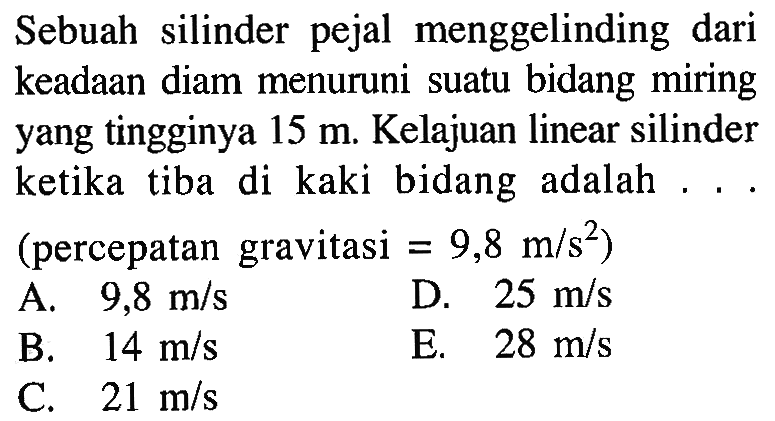 Sebuah silinder pejal menggelinding dari keadaan diam menuruni suatu bidang miring yang tingginya 15 m. Kelajuan linear silinder ketika tiba di kaki bidang adalah . . . (percepatan gravitasi = 9,8 m/s^2) 