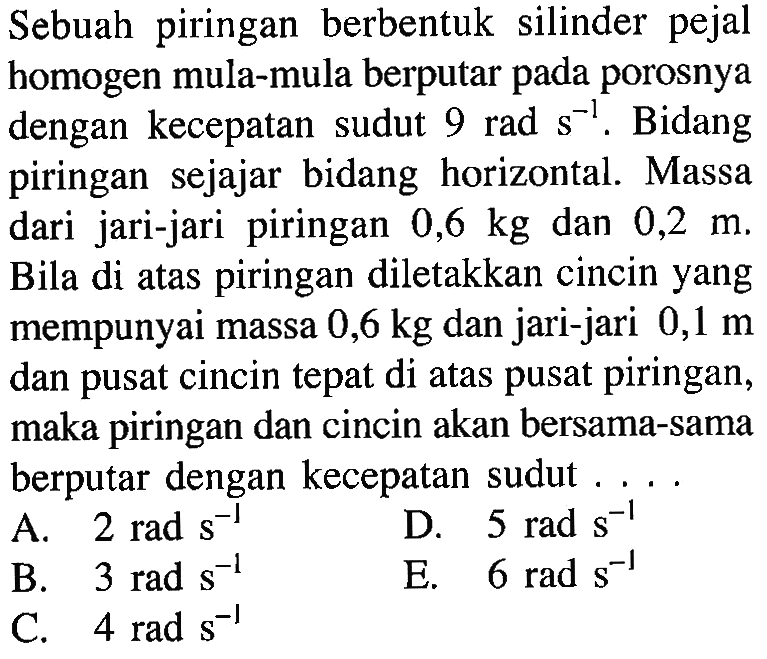 Sebuah piringan berbentuk silinder pejal homogen mula-mula berputar pada porosnya dengan kecepatan sudut 9 rad s^-1. Bidang piringan sejajar bidang horizontal. Massa dan jari-jari piringan 0,6 kg dan 0,2 Jika di atas piring diletakkan m. cincin yang mempunyai massa 0,6 kg dan jari-jari dan 0,1 m pusat cincin tepat di atas pusat piringan, maka piringan dan cincin akan bersama-bersama berputar dengan kecepatan sudut .... 