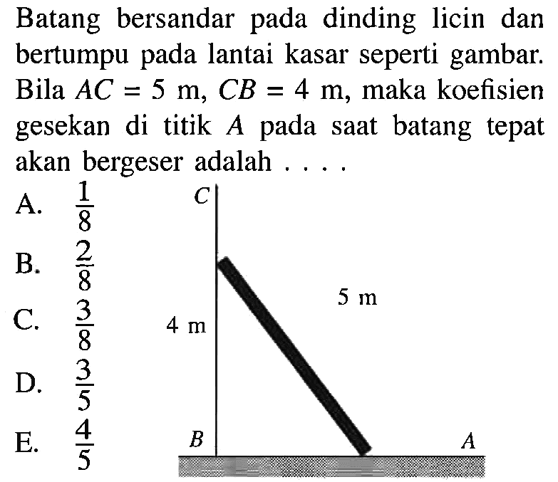 Batang bersandar pada dinding licin dan bertumpu pada lantai kasar seperti gambar. Bila AC = 5 m, CB = 4 m, maka koefisien gesekan di titik A pada saat batang tepat akan bergeser adalah . . . . C 4 m 5 m B A 