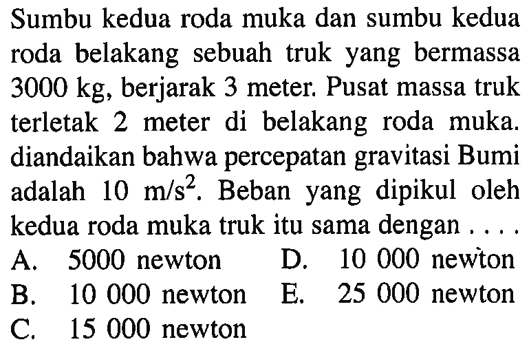 Sumbu kedua roda muka dan sumbu kedua roda belakang sebuah truk yang bermassa 3000 kg, berjarak 3 meter. Pusat massa truk terletak 2 meter di belakang roda muka. diandaikan bahwa percepatan gravitasi Bumi adalah 10 m / s^2 . Beban yang dipikul oleh kedua roda muka truk itu sama dengan . . . .