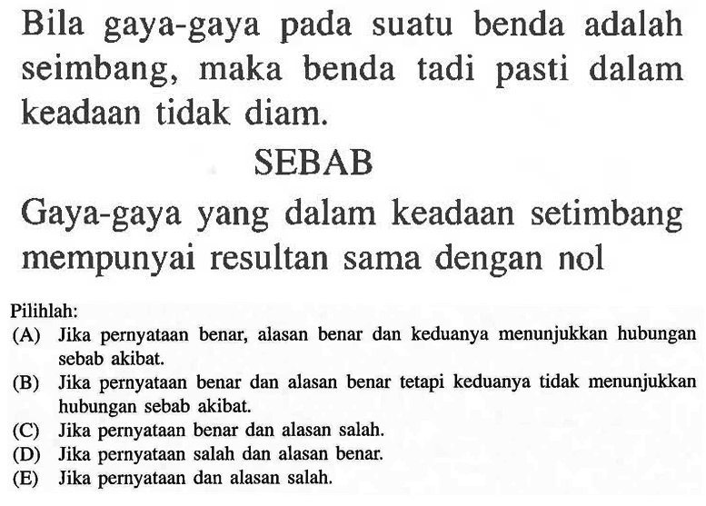 Bila gaya-gaya pada suatu benda adalah seimbang, maka benda tadi pasti dalam keadaan tidak diam. SEBAB Gaya-gaya yang dalam keadaan setimbang mempunyai resultan sama dengan nol Pilihlah: