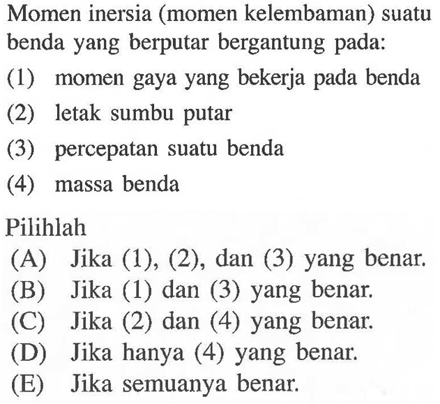 Momen inersia (momen kelembaman) suatu benda yang berputar bergantung pada: (1) momen gaya yang bekerja pada benda (2) letak sumbu putar (3) percepatan suatu benda (4) massa benda Pilihlah 