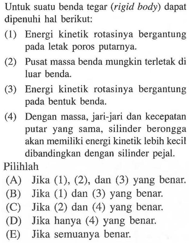 Untuk suatu benda tegar (rigid body) dapat dipenuhi hal berikut: (1) Energi kinetik rotasinya bergantung pada letak poros putarnya. (2) Pusat massa benda mungkin terletak di luar benda. (3) Energi kinetik rotasinya bergantung pada bentuk benda. (4) Dengan massa, jari-jari dan kecepatan putar yang sama, silinder berongga akan memiliki energi kinetik lebih kecil dibandingkan dengan silinder pejal. Pilihlah