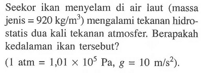 Seekor ikan menyelam di air laut (massa jenis = 920 kg/m^3) mengalami tekanan hidrostatis dua kali tekanan atmosfer. Berapakah kedalaman ikan tersebut? (1 atm = 1,01 x 10^5 Pa, g = 10 m/s^2).