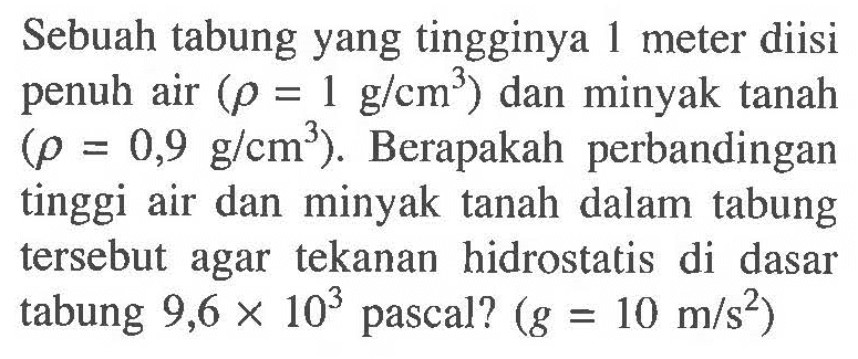 Sebuah tabung yang tingginya 1 meter diisi penuh air (rho = 1 g/cm^3) dan minyak tanah (rho = 0,9 g/cm^3). Berapakah perbandingan tinggi air dan minyak tanah dalam tabung tersebut agar tekanan hidrostatis di dasar tabung 9,6 x 10^3 pascal? (g = 10 m/s^2)