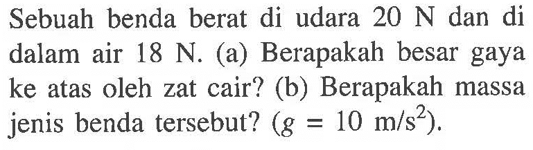 Sebuah benda berat di udara 20 N dan di dalam air 18 N. (a) Berapakah besar gaya ke atas oleh zat cair? (b) Berapakah massa jenis benda tersebut? (g = 10 m/s^2).