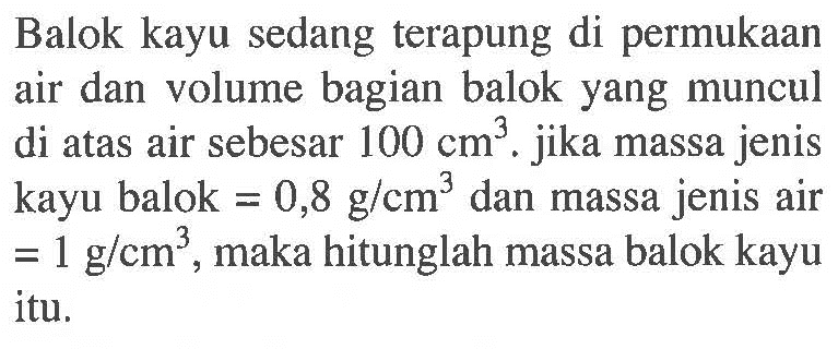 Balok kayu sedang terapung di permukaan air dan volume bagian balok yang muncul di atas air sebesar 100 cm^3 . jika massa jenis kayu balok = 0,8 g / cm^3 dan massa jenis air = 1 g / cm^3 , maka hitunglah massa balok kayu itu.