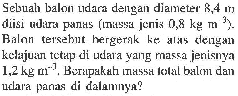 Sebuah balon udara dengan diameter 8,4 m diisi udara panas (massa jenis 0,8 kg m^(-3)). Balon tersebut bergerak ke atas dengan kelajuan tetap di udara yang massa jenisnya 1,2 kg m^(-3) . Berapakah massa total balon dan udara panas di dalamnya?